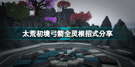 太荒初境弓箭有哪些招式(太荒初境弓箭全靈根招式圖文一覽)